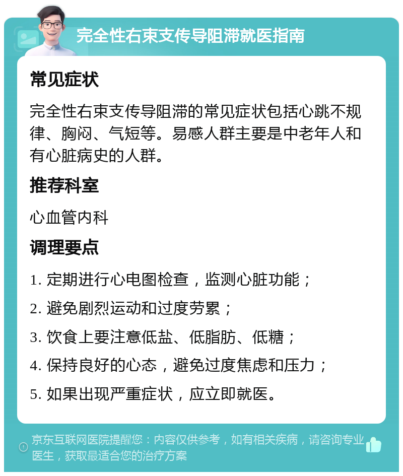 完全性右束支传导阻滞就医指南 常见症状 完全性右束支传导阻滞的常见症状包括心跳不规律、胸闷、气短等。易感人群主要是中老年人和有心脏病史的人群。 推荐科室 心血管内科 调理要点 1. 定期进行心电图检查，监测心脏功能； 2. 避免剧烈运动和过度劳累； 3. 饮食上要注意低盐、低脂肪、低糖； 4. 保持良好的心态，避免过度焦虑和压力； 5. 如果出现严重症状，应立即就医。