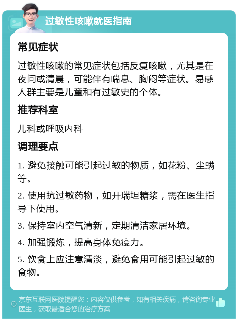 过敏性咳嗽就医指南 常见症状 过敏性咳嗽的常见症状包括反复咳嗽，尤其是在夜间或清晨，可能伴有喘息、胸闷等症状。易感人群主要是儿童和有过敏史的个体。 推荐科室 儿科或呼吸内科 调理要点 1. 避免接触可能引起过敏的物质，如花粉、尘螨等。 2. 使用抗过敏药物，如开瑞坦糖浆，需在医生指导下使用。 3. 保持室内空气清新，定期清洁家居环境。 4. 加强锻炼，提高身体免疫力。 5. 饮食上应注意清淡，避免食用可能引起过敏的食物。