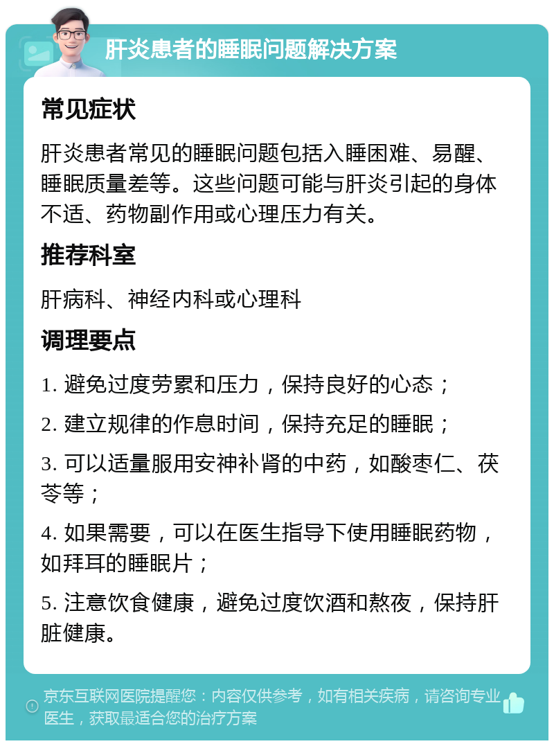 肝炎患者的睡眠问题解决方案 常见症状 肝炎患者常见的睡眠问题包括入睡困难、易醒、睡眠质量差等。这些问题可能与肝炎引起的身体不适、药物副作用或心理压力有关。 推荐科室 肝病科、神经内科或心理科 调理要点 1. 避免过度劳累和压力，保持良好的心态； 2. 建立规律的作息时间，保持充足的睡眠； 3. 可以适量服用安神补肾的中药，如酸枣仁、茯苓等； 4. 如果需要，可以在医生指导下使用睡眠药物，如拜耳的睡眠片； 5. 注意饮食健康，避免过度饮酒和熬夜，保持肝脏健康。