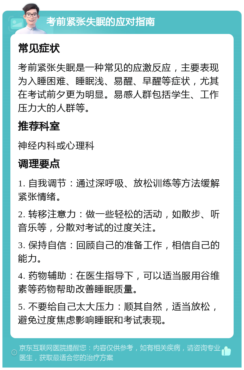 考前紧张失眠的应对指南 常见症状 考前紧张失眠是一种常见的应激反应，主要表现为入睡困难、睡眠浅、易醒、早醒等症状，尤其在考试前夕更为明显。易感人群包括学生、工作压力大的人群等。 推荐科室 神经内科或心理科 调理要点 1. 自我调节：通过深呼吸、放松训练等方法缓解紧张情绪。 2. 转移注意力：做一些轻松的活动，如散步、听音乐等，分散对考试的过度关注。 3. 保持自信：回顾自己的准备工作，相信自己的能力。 4. 药物辅助：在医生指导下，可以适当服用谷维素等药物帮助改善睡眠质量。 5. 不要给自己太大压力：顺其自然，适当放松，避免过度焦虑影响睡眠和考试表现。