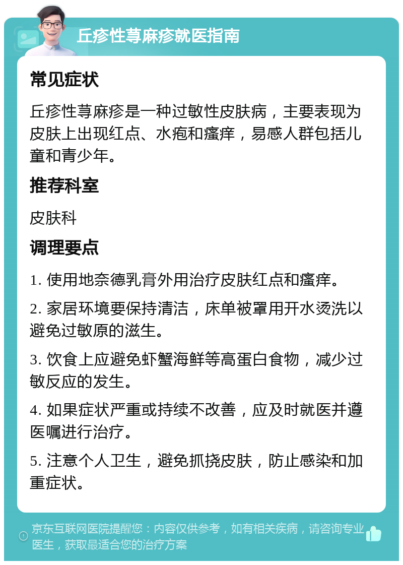 丘疹性荨麻疹就医指南 常见症状 丘疹性荨麻疹是一种过敏性皮肤病，主要表现为皮肤上出现红点、水疱和瘙痒，易感人群包括儿童和青少年。 推荐科室 皮肤科 调理要点 1. 使用地奈德乳膏外用治疗皮肤红点和瘙痒。 2. 家居环境要保持清洁，床单被罩用开水烫洗以避免过敏原的滋生。 3. 饮食上应避免虾蟹海鲜等高蛋白食物，减少过敏反应的发生。 4. 如果症状严重或持续不改善，应及时就医并遵医嘱进行治疗。 5. 注意个人卫生，避免抓挠皮肤，防止感染和加重症状。