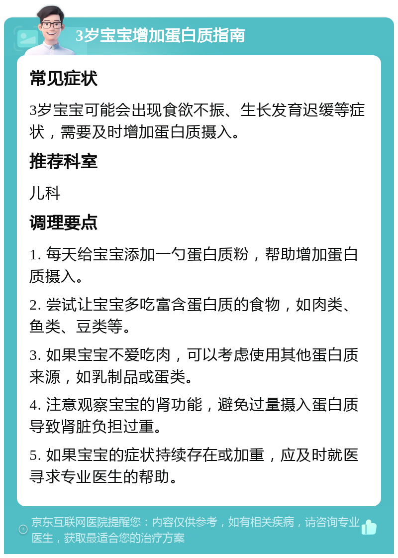 3岁宝宝增加蛋白质指南 常见症状 3岁宝宝可能会出现食欲不振、生长发育迟缓等症状，需要及时增加蛋白质摄入。 推荐科室 儿科 调理要点 1. 每天给宝宝添加一勺蛋白质粉，帮助增加蛋白质摄入。 2. 尝试让宝宝多吃富含蛋白质的食物，如肉类、鱼类、豆类等。 3. 如果宝宝不爱吃肉，可以考虑使用其他蛋白质来源，如乳制品或蛋类。 4. 注意观察宝宝的肾功能，避免过量摄入蛋白质导致肾脏负担过重。 5. 如果宝宝的症状持续存在或加重，应及时就医寻求专业医生的帮助。