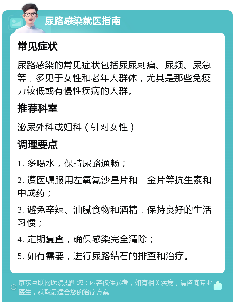 尿路感染就医指南 常见症状 尿路感染的常见症状包括尿尿刺痛、尿频、尿急等，多见于女性和老年人群体，尤其是那些免疫力较低或有慢性疾病的人群。 推荐科室 泌尿外科或妇科（针对女性） 调理要点 1. 多喝水，保持尿路通畅； 2. 遵医嘱服用左氧氟沙星片和三金片等抗生素和中成药； 3. 避免辛辣、油腻食物和酒精，保持良好的生活习惯； 4. 定期复查，确保感染完全清除； 5. 如有需要，进行尿路结石的排查和治疗。