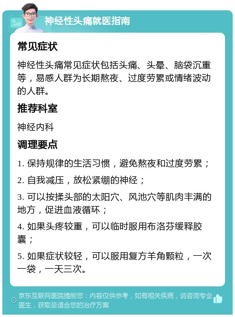 神经性头痛就医指南 常见症状 神经性头痛常见症状包括头痛、头晕、脑袋沉重等，易感人群为长期熬夜、过度劳累或情绪波动的人群。 推荐科室 神经内科 调理要点 1. 保持规律的生活习惯，避免熬夜和过度劳累； 2. 自我减压，放松紧绷的神经； 3. 可以按揉头部的太阳穴、风池穴等肌肉丰满的地方，促进血液循环； 4. 如果头疼较重，可以临时服用布洛芬缓释胶囊； 5. 如果症状较轻，可以服用复方羊角颗粒，一次一袋，一天三次。