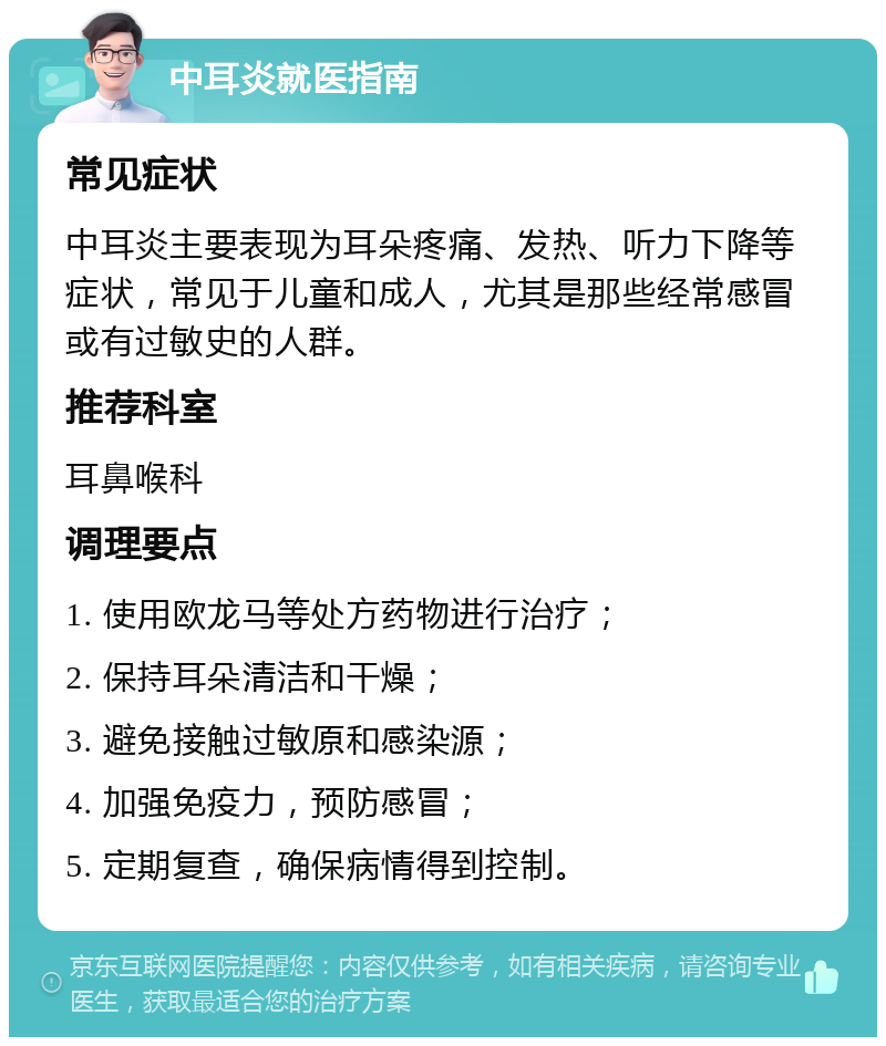 中耳炎就医指南 常见症状 中耳炎主要表现为耳朵疼痛、发热、听力下降等症状，常见于儿童和成人，尤其是那些经常感冒或有过敏史的人群。 推荐科室 耳鼻喉科 调理要点 1. 使用欧龙马等处方药物进行治疗； 2. 保持耳朵清洁和干燥； 3. 避免接触过敏原和感染源； 4. 加强免疫力，预防感冒； 5. 定期复查，确保病情得到控制。