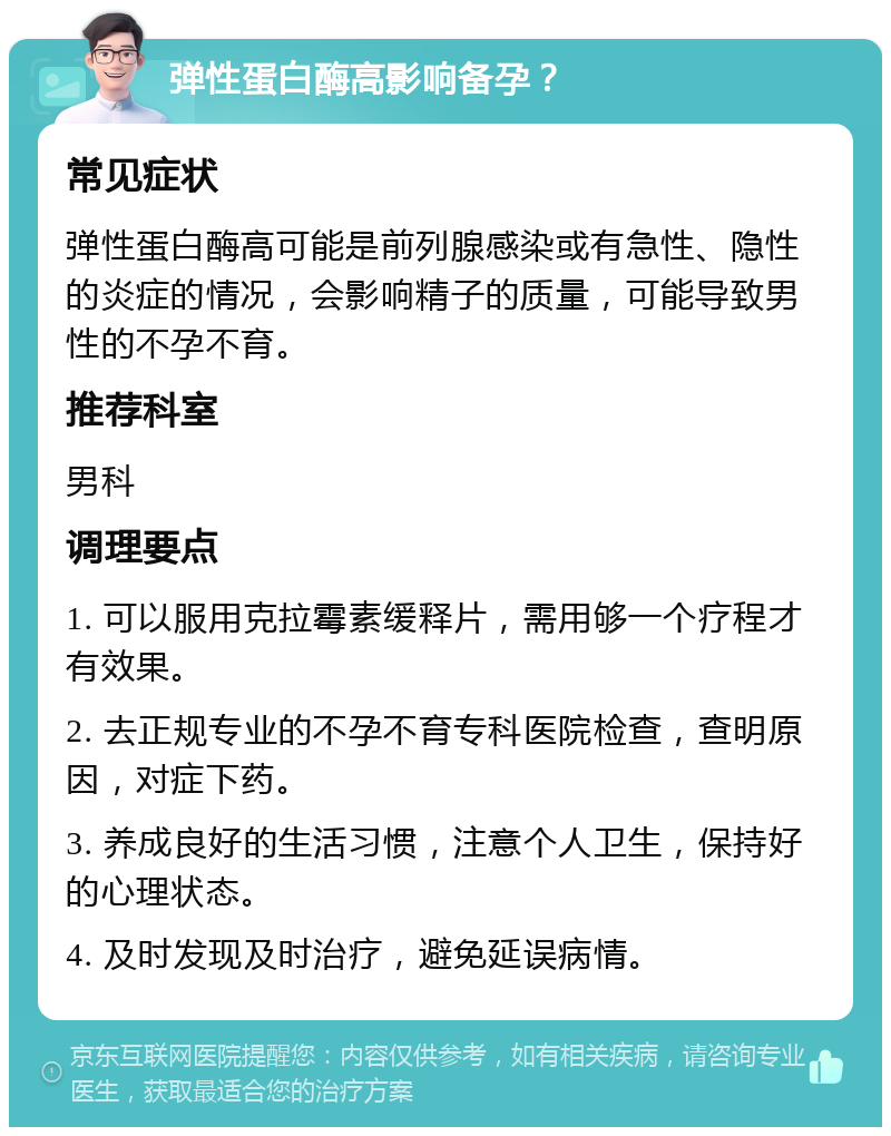 弹性蛋白酶高影响备孕？ 常见症状 弹性蛋白酶高可能是前列腺感染或有急性、隐性的炎症的情况，会影响精子的质量，可能导致男性的不孕不育。 推荐科室 男科 调理要点 1. 可以服用克拉霉素缓释片，需用够一个疗程才有效果。 2. 去正规专业的不孕不育专科医院检查，查明原因，对症下药。 3. 养成良好的生活习惯，注意个人卫生，保持好的心理状态。 4. 及时发现及时治疗，避免延误病情。