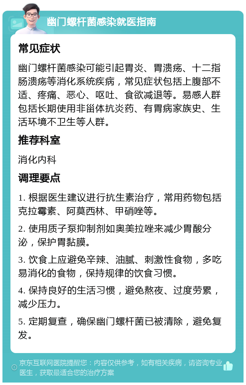 幽门螺杆菌感染就医指南 常见症状 幽门螺杆菌感染可能引起胃炎、胃溃疡、十二指肠溃疡等消化系统疾病，常见症状包括上腹部不适、疼痛、恶心、呕吐、食欲减退等。易感人群包括长期使用非甾体抗炎药、有胃病家族史、生活环境不卫生等人群。 推荐科室 消化内科 调理要点 1. 根据医生建议进行抗生素治疗，常用药物包括克拉霉素、阿莫西林、甲硝唑等。 2. 使用质子泵抑制剂如奥美拉唑来减少胃酸分泌，保护胃黏膜。 3. 饮食上应避免辛辣、油腻、刺激性食物，多吃易消化的食物，保持规律的饮食习惯。 4. 保持良好的生活习惯，避免熬夜、过度劳累，减少压力。 5. 定期复查，确保幽门螺杆菌已被清除，避免复发。