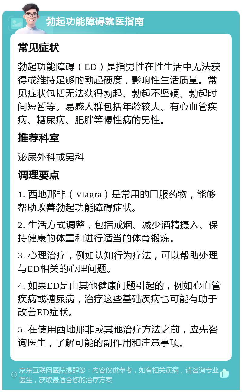 勃起功能障碍就医指南 常见症状 勃起功能障碍（ED）是指男性在性生活中无法获得或维持足够的勃起硬度，影响性生活质量。常见症状包括无法获得勃起、勃起不坚硬、勃起时间短暂等。易感人群包括年龄较大、有心血管疾病、糖尿病、肥胖等慢性病的男性。 推荐科室 泌尿外科或男科 调理要点 1. 西地那非（Viagra）是常用的口服药物，能够帮助改善勃起功能障碍症状。 2. 生活方式调整，包括戒烟、减少酒精摄入、保持健康的体重和进行适当的体育锻炼。 3. 心理治疗，例如认知行为疗法，可以帮助处理与ED相关的心理问题。 4. 如果ED是由其他健康问题引起的，例如心血管疾病或糖尿病，治疗这些基础疾病也可能有助于改善ED症状。 5. 在使用西地那非或其他治疗方法之前，应先咨询医生，了解可能的副作用和注意事项。