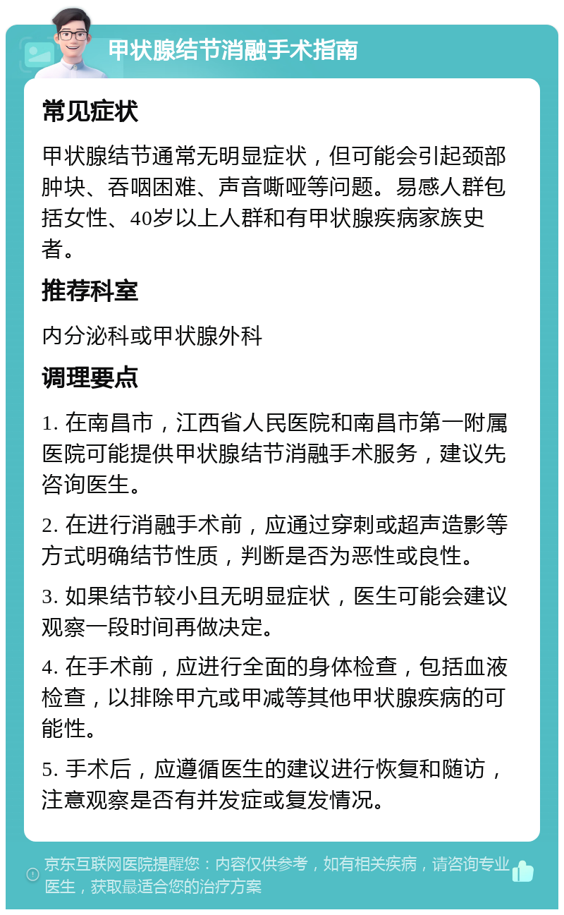 甲状腺结节消融手术指南 常见症状 甲状腺结节通常无明显症状，但可能会引起颈部肿块、吞咽困难、声音嘶哑等问题。易感人群包括女性、40岁以上人群和有甲状腺疾病家族史者。 推荐科室 内分泌科或甲状腺外科 调理要点 1. 在南昌市，江西省人民医院和南昌市第一附属医院可能提供甲状腺结节消融手术服务，建议先咨询医生。 2. 在进行消融手术前，应通过穿刺或超声造影等方式明确结节性质，判断是否为恶性或良性。 3. 如果结节较小且无明显症状，医生可能会建议观察一段时间再做决定。 4. 在手术前，应进行全面的身体检查，包括血液检查，以排除甲亢或甲减等其他甲状腺疾病的可能性。 5. 手术后，应遵循医生的建议进行恢复和随访，注意观察是否有并发症或复发情况。