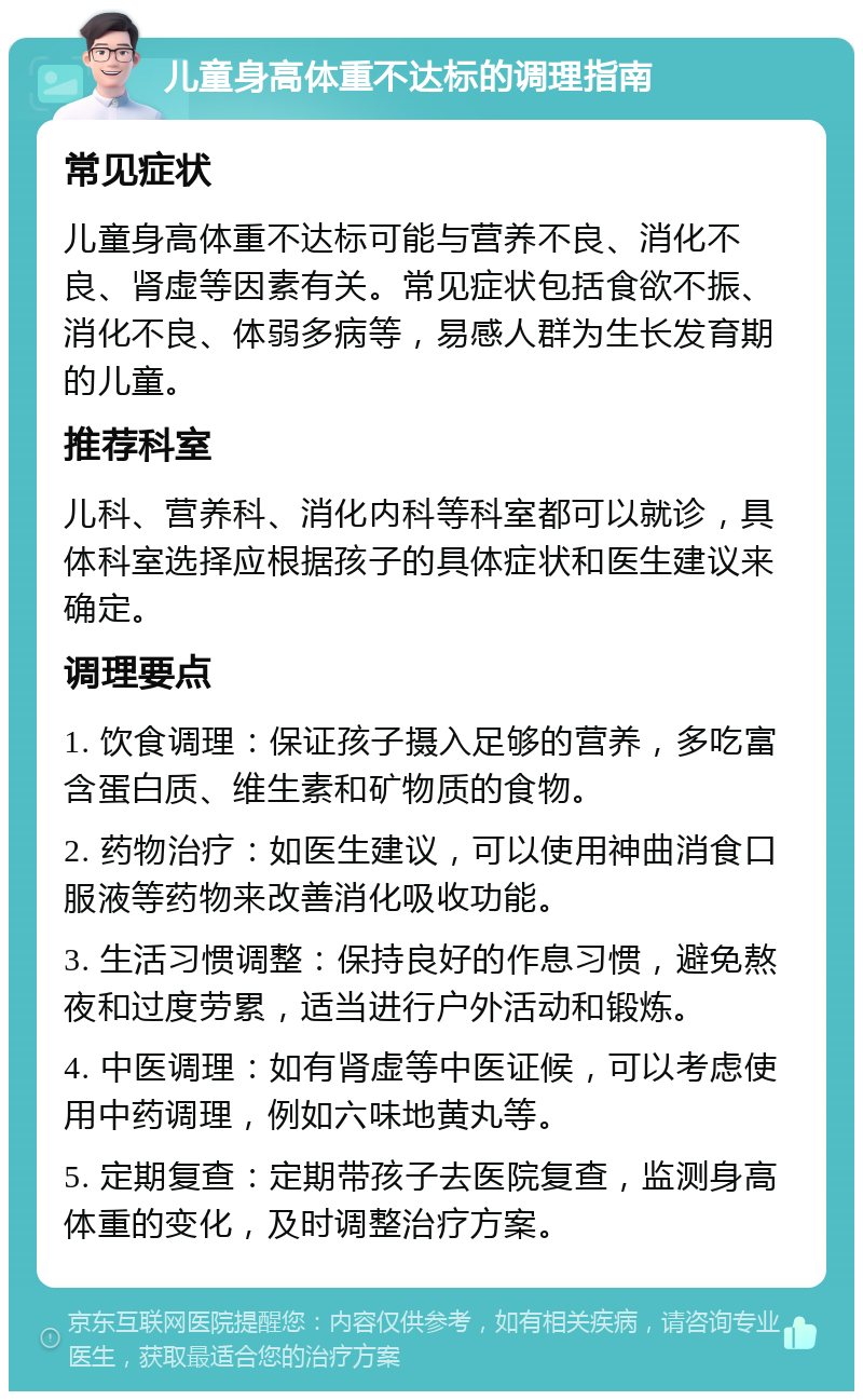 儿童身高体重不达标的调理指南 常见症状 儿童身高体重不达标可能与营养不良、消化不良、肾虚等因素有关。常见症状包括食欲不振、消化不良、体弱多病等，易感人群为生长发育期的儿童。 推荐科室 儿科、营养科、消化内科等科室都可以就诊，具体科室选择应根据孩子的具体症状和医生建议来确定。 调理要点 1. 饮食调理：保证孩子摄入足够的营养，多吃富含蛋白质、维生素和矿物质的食物。 2. 药物治疗：如医生建议，可以使用神曲消食口服液等药物来改善消化吸收功能。 3. 生活习惯调整：保持良好的作息习惯，避免熬夜和过度劳累，适当进行户外活动和锻炼。 4. 中医调理：如有肾虚等中医证候，可以考虑使用中药调理，例如六味地黄丸等。 5. 定期复查：定期带孩子去医院复查，监测身高体重的变化，及时调整治疗方案。