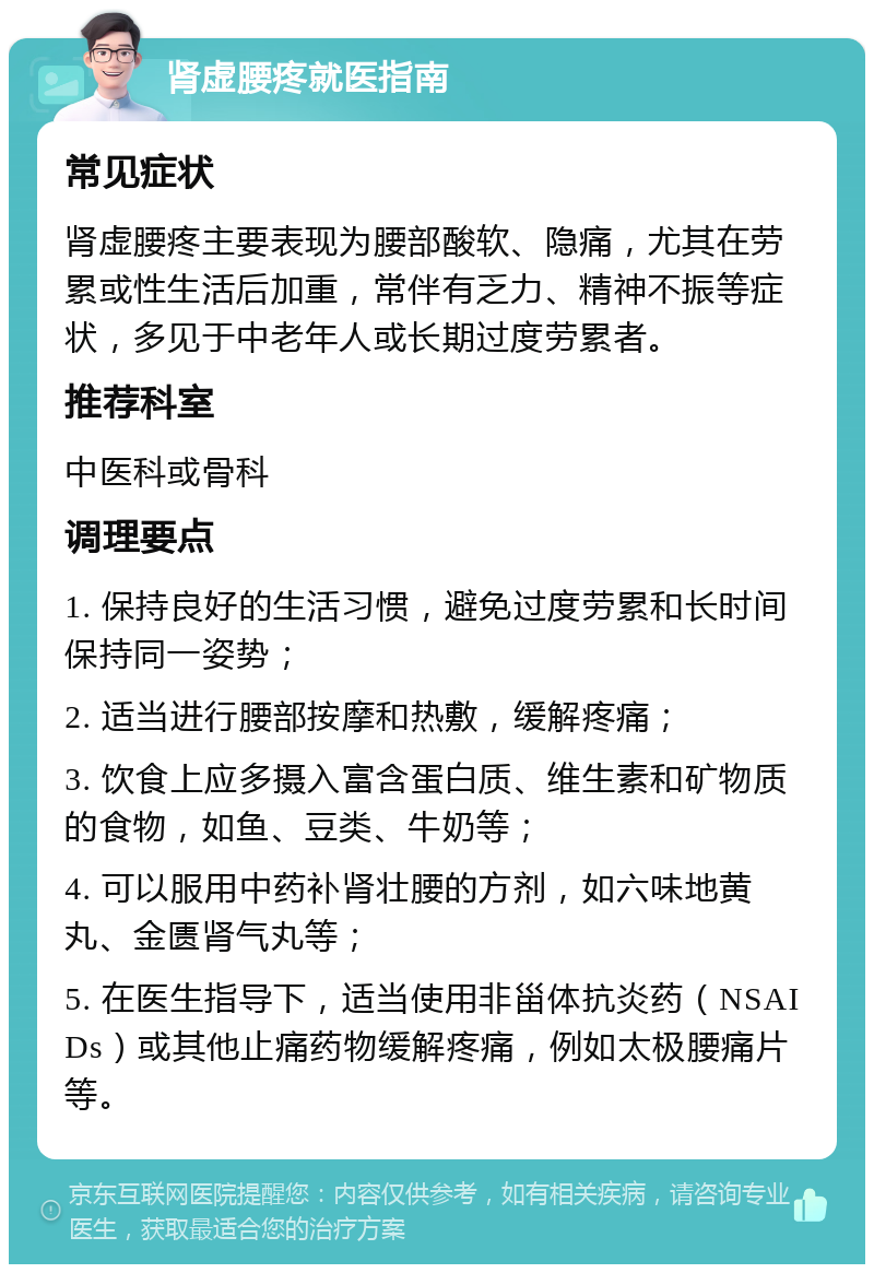 肾虚腰疼就医指南 常见症状 肾虚腰疼主要表现为腰部酸软、隐痛，尤其在劳累或性生活后加重，常伴有乏力、精神不振等症状，多见于中老年人或长期过度劳累者。 推荐科室 中医科或骨科 调理要点 1. 保持良好的生活习惯，避免过度劳累和长时间保持同一姿势； 2. 适当进行腰部按摩和热敷，缓解疼痛； 3. 饮食上应多摄入富含蛋白质、维生素和矿物质的食物，如鱼、豆类、牛奶等； 4. 可以服用中药补肾壮腰的方剂，如六味地黄丸、金匮肾气丸等； 5. 在医生指导下，适当使用非甾体抗炎药（NSAIDs）或其他止痛药物缓解疼痛，例如太极腰痛片等。