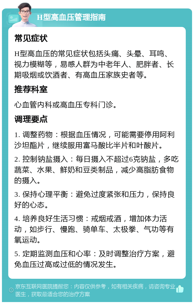 H型高血压管理指南 常见症状 H型高血压的常见症状包括头痛、头晕、耳鸣、视力模糊等，易感人群为中老年人、肥胖者、长期吸烟或饮酒者、有高血压家族史者等。 推荐科室 心血管内科或高血压专科门诊。 调理要点 1. 调整药物：根据血压情况，可能需要停用阿利沙坦酯片，继续服用富马酸比半片和叶酸片。 2. 控制钠盐摄入：每日摄入不超过6克钠盐，多吃蔬菜、水果、鲜奶和豆类制品，减少高脂肪食物的摄入。 3. 保持心理平衡：避免过度紧张和压力，保持良好的心态。 4. 培养良好生活习惯：戒烟戒酒，增加体力活动，如步行、慢跑、骑单车、太极拳、气功等有氧运动。 5. 定期监测血压和心率：及时调整治疗方案，避免血压过高或过低的情况发生。