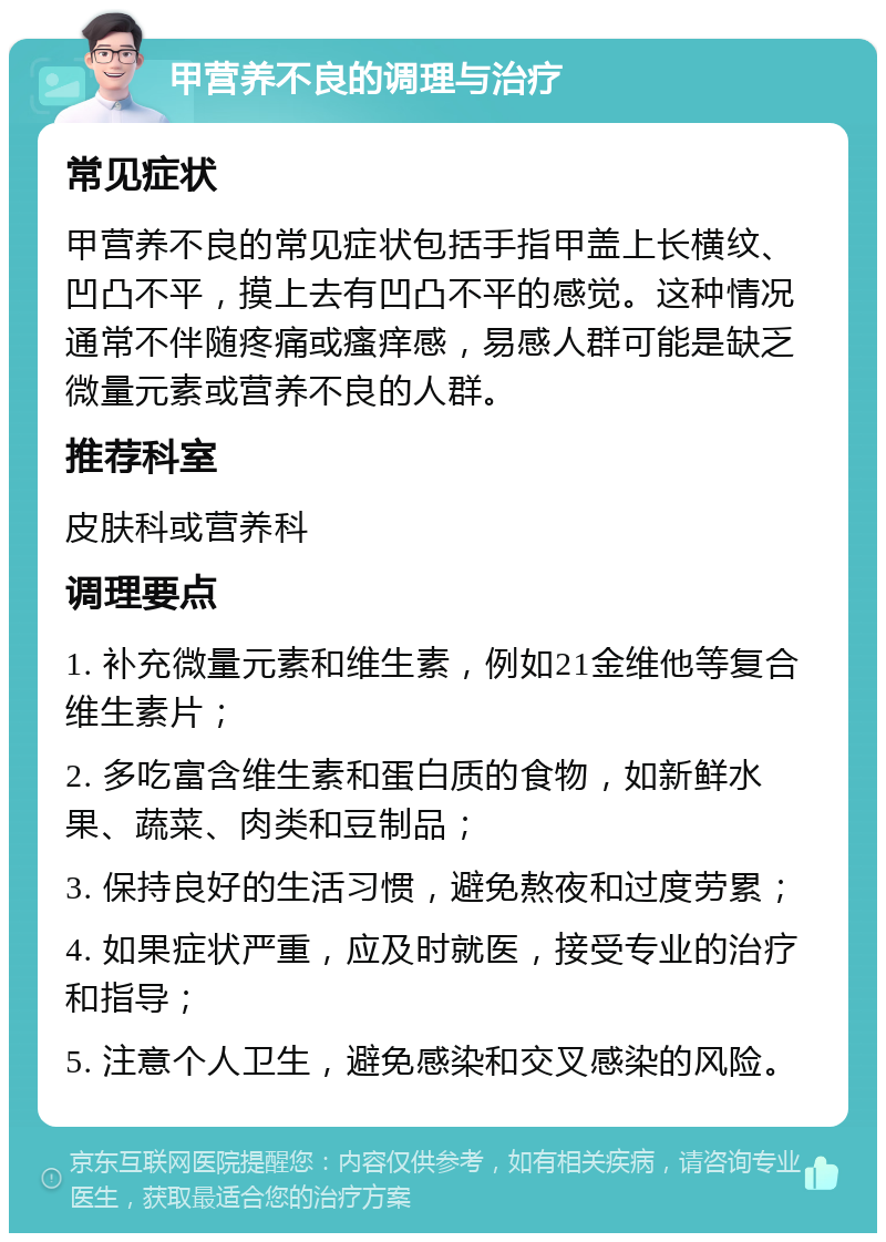 甲营养不良的调理与治疗 常见症状 甲营养不良的常见症状包括手指甲盖上长横纹、凹凸不平，摸上去有凹凸不平的感觉。这种情况通常不伴随疼痛或瘙痒感，易感人群可能是缺乏微量元素或营养不良的人群。 推荐科室 皮肤科或营养科 调理要点 1. 补充微量元素和维生素，例如21金维他等复合维生素片； 2. 多吃富含维生素和蛋白质的食物，如新鲜水果、蔬菜、肉类和豆制品； 3. 保持良好的生活习惯，避免熬夜和过度劳累； 4. 如果症状严重，应及时就医，接受专业的治疗和指导； 5. 注意个人卫生，避免感染和交叉感染的风险。