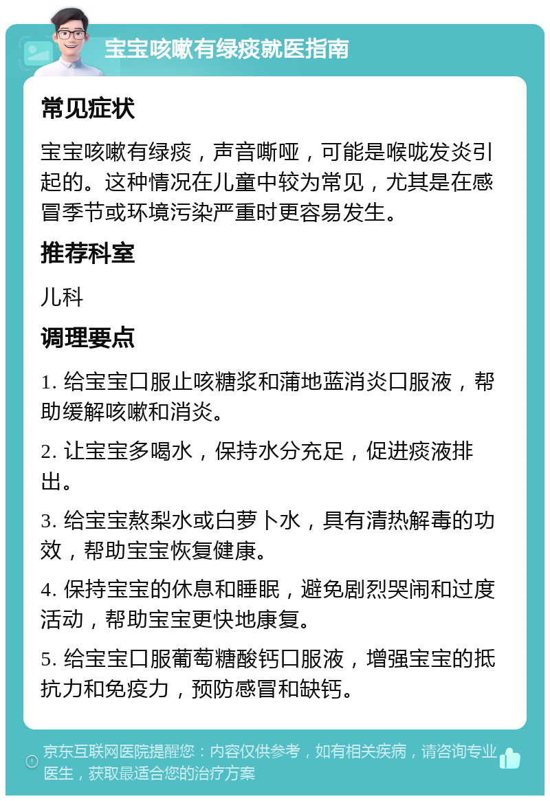 宝宝咳嗽有绿痰就医指南 常见症状 宝宝咳嗽有绿痰，声音嘶哑，可能是喉咙发炎引起的。这种情况在儿童中较为常见，尤其是在感冒季节或环境污染严重时更容易发生。 推荐科室 儿科 调理要点 1. 给宝宝口服止咳糖浆和蒲地蓝消炎口服液，帮助缓解咳嗽和消炎。 2. 让宝宝多喝水，保持水分充足，促进痰液排出。 3. 给宝宝熬梨水或白萝卜水，具有清热解毒的功效，帮助宝宝恢复健康。 4. 保持宝宝的休息和睡眠，避免剧烈哭闹和过度活动，帮助宝宝更快地康复。 5. 给宝宝口服葡萄糖酸钙口服液，增强宝宝的抵抗力和免疫力，预防感冒和缺钙。