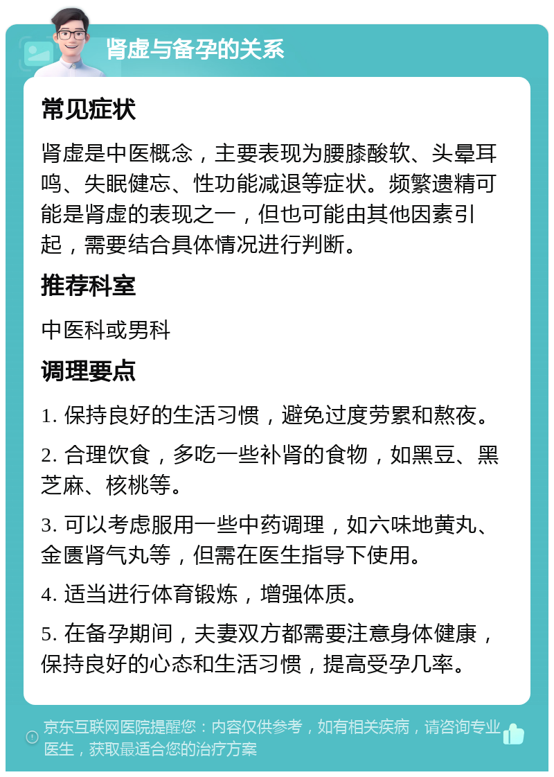 肾虚与备孕的关系 常见症状 肾虚是中医概念，主要表现为腰膝酸软、头晕耳鸣、失眠健忘、性功能减退等症状。频繁遗精可能是肾虚的表现之一，但也可能由其他因素引起，需要结合具体情况进行判断。 推荐科室 中医科或男科 调理要点 1. 保持良好的生活习惯，避免过度劳累和熬夜。 2. 合理饮食，多吃一些补肾的食物，如黑豆、黑芝麻、核桃等。 3. 可以考虑服用一些中药调理，如六味地黄丸、金匮肾气丸等，但需在医生指导下使用。 4. 适当进行体育锻炼，增强体质。 5. 在备孕期间，夫妻双方都需要注意身体健康，保持良好的心态和生活习惯，提高受孕几率。