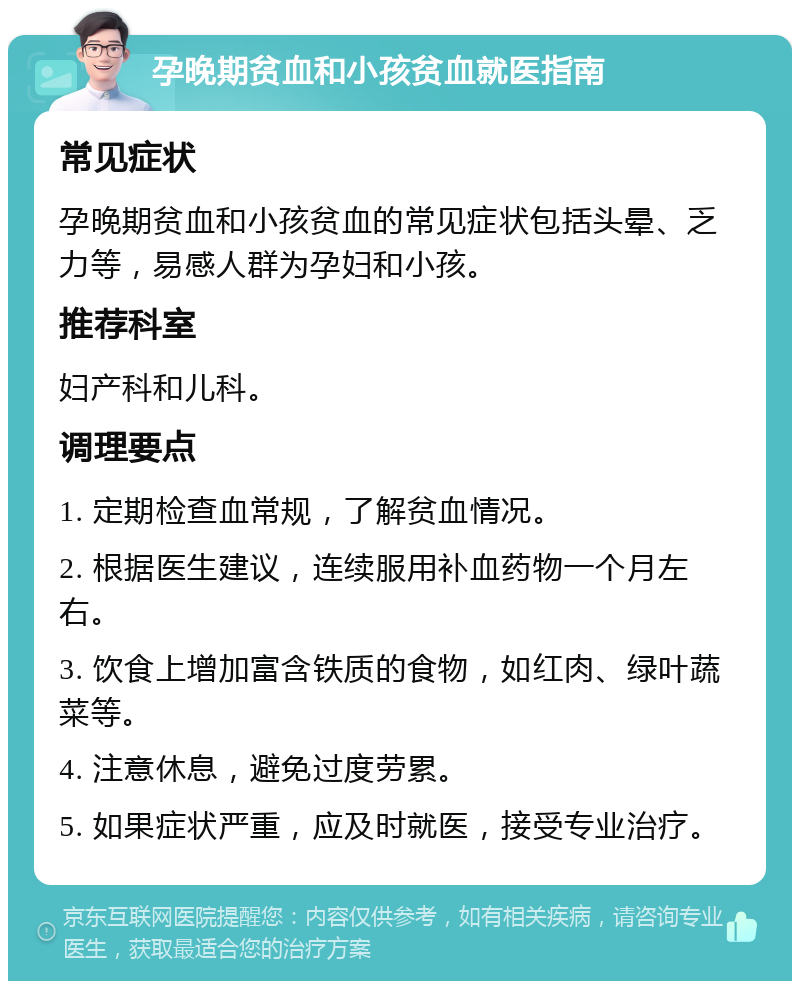 孕晚期贫血和小孩贫血就医指南 常见症状 孕晚期贫血和小孩贫血的常见症状包括头晕、乏力等，易感人群为孕妇和小孩。 推荐科室 妇产科和儿科。 调理要点 1. 定期检查血常规，了解贫血情况。 2. 根据医生建议，连续服用补血药物一个月左右。 3. 饮食上增加富含铁质的食物，如红肉、绿叶蔬菜等。 4. 注意休息，避免过度劳累。 5. 如果症状严重，应及时就医，接受专业治疗。