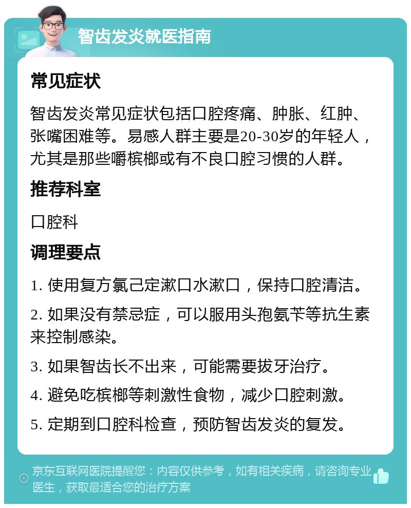 智齿发炎就医指南 常见症状 智齿发炎常见症状包括口腔疼痛、肿胀、红肿、张嘴困难等。易感人群主要是20-30岁的年轻人，尤其是那些嚼槟榔或有不良口腔习惯的人群。 推荐科室 口腔科 调理要点 1. 使用复方氯己定漱口水漱口，保持口腔清洁。 2. 如果没有禁忌症，可以服用头孢氨苄等抗生素来控制感染。 3. 如果智齿长不出来，可能需要拔牙治疗。 4. 避免吃槟榔等刺激性食物，减少口腔刺激。 5. 定期到口腔科检查，预防智齿发炎的复发。