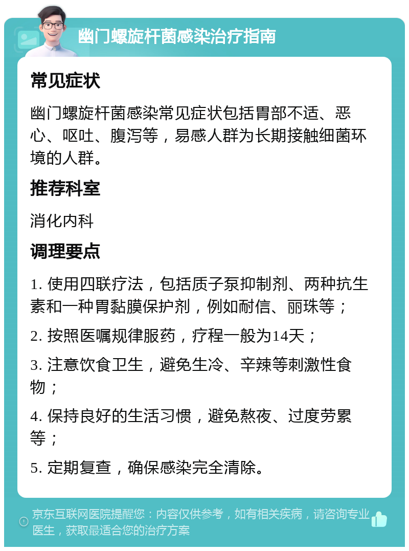 幽门螺旋杆菌感染治疗指南 常见症状 幽门螺旋杆菌感染常见症状包括胃部不适、恶心、呕吐、腹泻等，易感人群为长期接触细菌环境的人群。 推荐科室 消化内科 调理要点 1. 使用四联疗法，包括质子泵抑制剂、两种抗生素和一种胃黏膜保护剂，例如耐信、丽珠等； 2. 按照医嘱规律服药，疗程一般为14天； 3. 注意饮食卫生，避免生冷、辛辣等刺激性食物； 4. 保持良好的生活习惯，避免熬夜、过度劳累等； 5. 定期复查，确保感染完全清除。