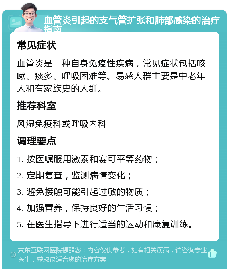 血管炎引起的支气管扩张和肺部感染的治疗指南 常见症状 血管炎是一种自身免疫性疾病，常见症状包括咳嗽、痰多、呼吸困难等。易感人群主要是中老年人和有家族史的人群。 推荐科室 风湿免疫科或呼吸内科 调理要点 1. 按医嘱服用激素和赛可平等药物； 2. 定期复查，监测病情变化； 3. 避免接触可能引起过敏的物质； 4. 加强营养，保持良好的生活习惯； 5. 在医生指导下进行适当的运动和康复训练。