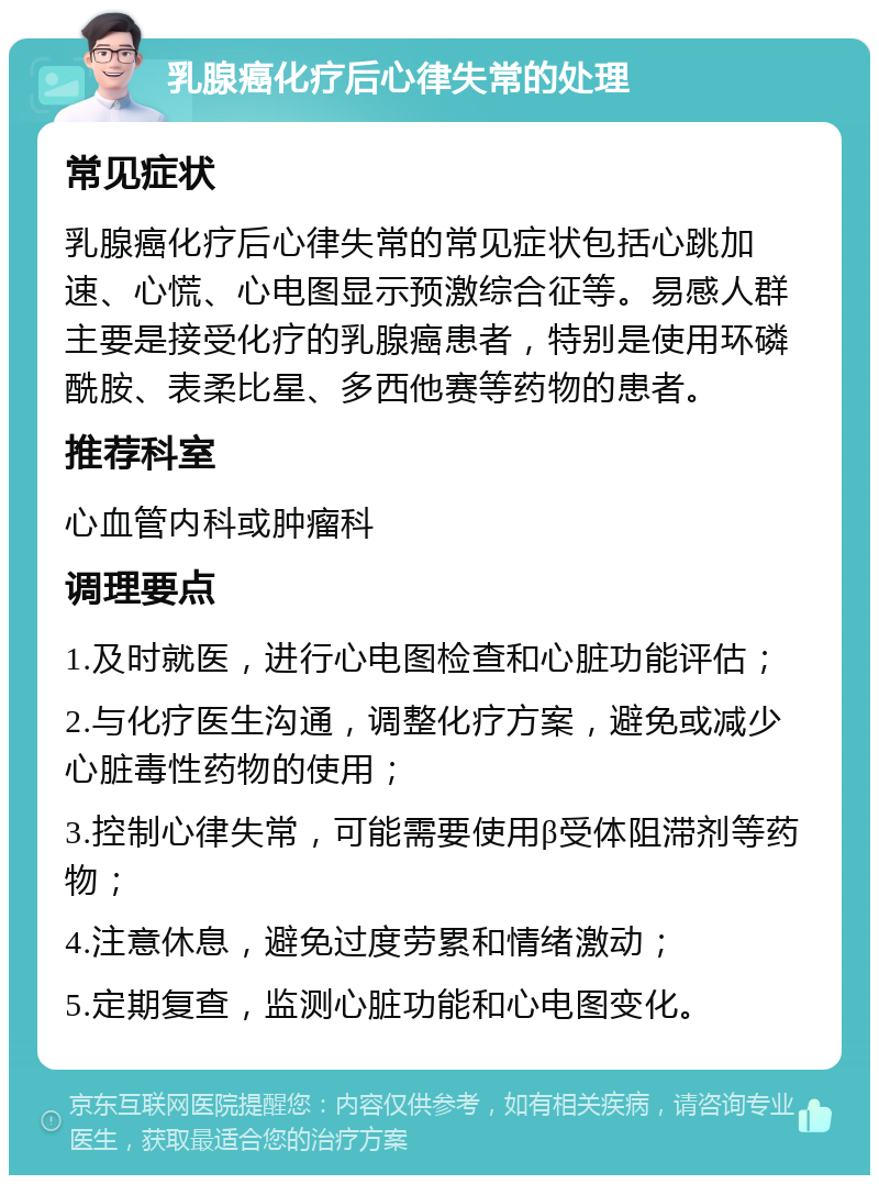 乳腺癌化疗后心律失常的处理 常见症状 乳腺癌化疗后心律失常的常见症状包括心跳加速、心慌、心电图显示预激综合征等。易感人群主要是接受化疗的乳腺癌患者，特别是使用环磷酰胺、表柔比星、多西他赛等药物的患者。 推荐科室 心血管内科或肿瘤科 调理要点 1.及时就医，进行心电图检查和心脏功能评估； 2.与化疗医生沟通，调整化疗方案，避免或减少心脏毒性药物的使用； 3.控制心律失常，可能需要使用β受体阻滞剂等药物； 4.注意休息，避免过度劳累和情绪激动； 5.定期复查，监测心脏功能和心电图变化。