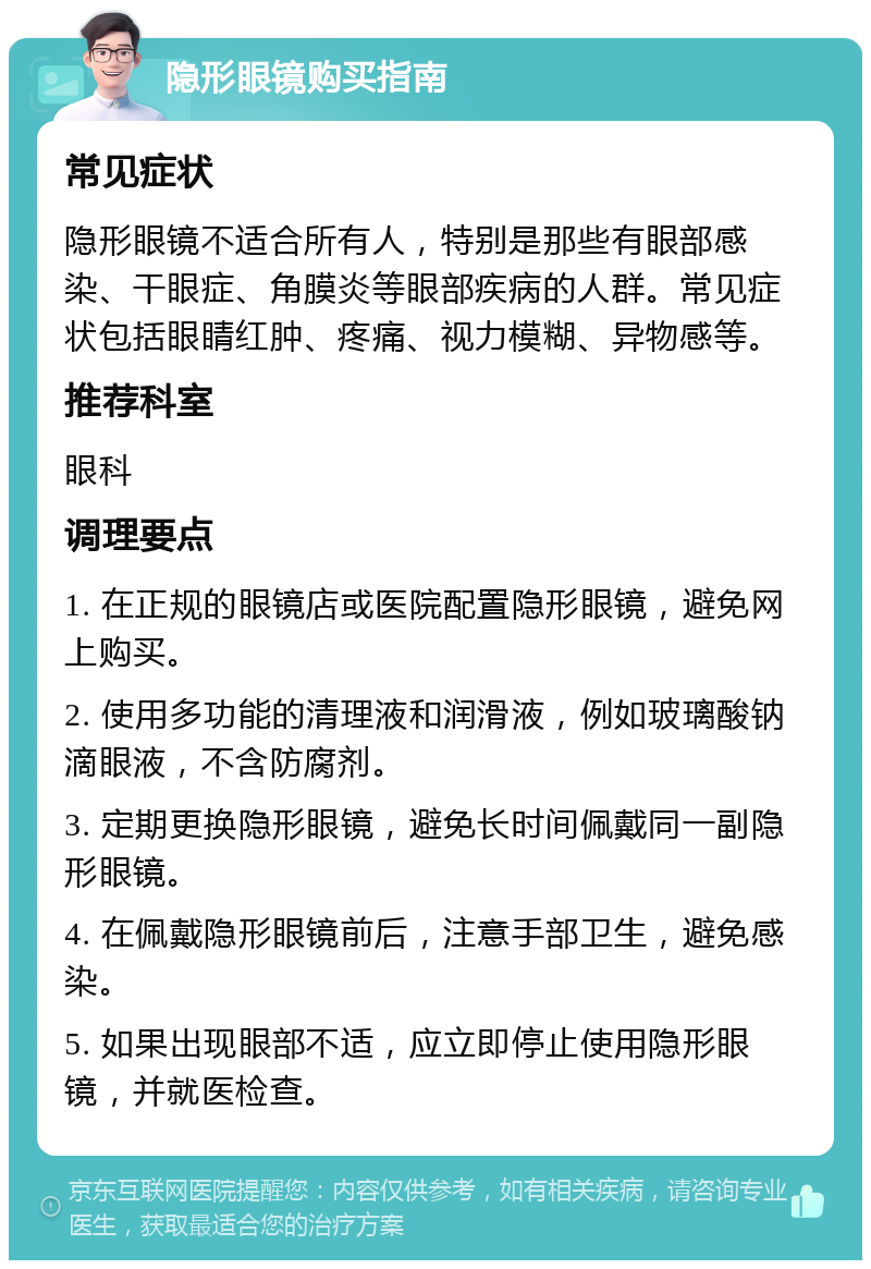 隐形眼镜购买指南 常见症状 隐形眼镜不适合所有人，特别是那些有眼部感染、干眼症、角膜炎等眼部疾病的人群。常见症状包括眼睛红肿、疼痛、视力模糊、异物感等。 推荐科室 眼科 调理要点 1. 在正规的眼镜店或医院配置隐形眼镜，避免网上购买。 2. 使用多功能的清理液和润滑液，例如玻璃酸钠滴眼液，不含防腐剂。 3. 定期更换隐形眼镜，避免长时间佩戴同一副隐形眼镜。 4. 在佩戴隐形眼镜前后，注意手部卫生，避免感染。 5. 如果出现眼部不适，应立即停止使用隐形眼镜，并就医检查。