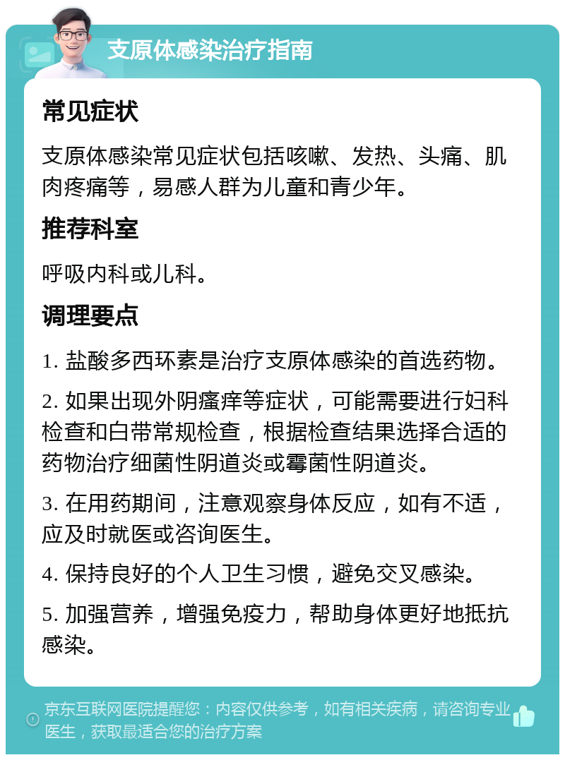 支原体感染治疗指南 常见症状 支原体感染常见症状包括咳嗽、发热、头痛、肌肉疼痛等，易感人群为儿童和青少年。 推荐科室 呼吸内科或儿科。 调理要点 1. 盐酸多西环素是治疗支原体感染的首选药物。 2. 如果出现外阴瘙痒等症状，可能需要进行妇科检查和白带常规检查，根据检查结果选择合适的药物治疗细菌性阴道炎或霉菌性阴道炎。 3. 在用药期间，注意观察身体反应，如有不适，应及时就医或咨询医生。 4. 保持良好的个人卫生习惯，避免交叉感染。 5. 加强营养，增强免疫力，帮助身体更好地抵抗感染。