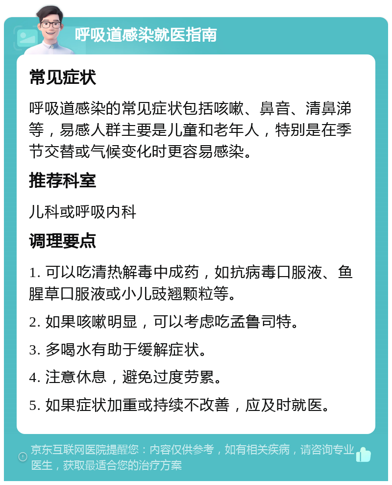 呼吸道感染就医指南 常见症状 呼吸道感染的常见症状包括咳嗽、鼻音、清鼻涕等，易感人群主要是儿童和老年人，特别是在季节交替或气候变化时更容易感染。 推荐科室 儿科或呼吸内科 调理要点 1. 可以吃清热解毒中成药，如抗病毒口服液、鱼腥草口服液或小儿豉翘颗粒等。 2. 如果咳嗽明显，可以考虑吃孟鲁司特。 3. 多喝水有助于缓解症状。 4. 注意休息，避免过度劳累。 5. 如果症状加重或持续不改善，应及时就医。