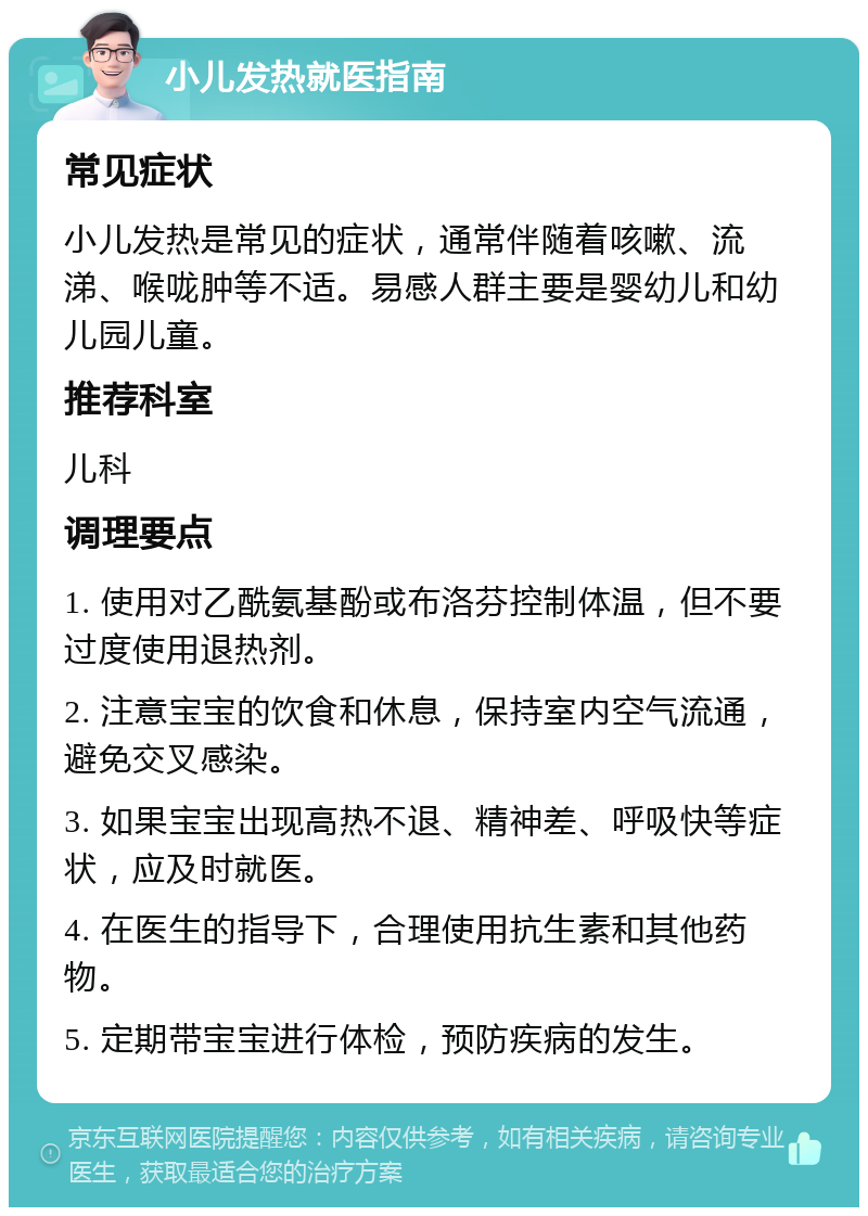 小儿发热就医指南 常见症状 小儿发热是常见的症状，通常伴随着咳嗽、流涕、喉咙肿等不适。易感人群主要是婴幼儿和幼儿园儿童。 推荐科室 儿科 调理要点 1. 使用对乙酰氨基酚或布洛芬控制体温，但不要过度使用退热剂。 2. 注意宝宝的饮食和休息，保持室内空气流通，避免交叉感染。 3. 如果宝宝出现高热不退、精神差、呼吸快等症状，应及时就医。 4. 在医生的指导下，合理使用抗生素和其他药物。 5. 定期带宝宝进行体检，预防疾病的发生。