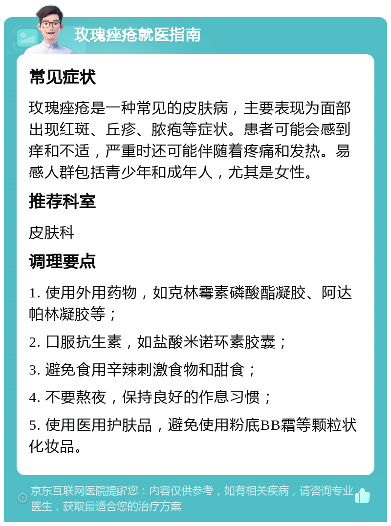 玫瑰痤疮就医指南 常见症状 玫瑰痤疮是一种常见的皮肤病，主要表现为面部出现红斑、丘疹、脓疱等症状。患者可能会感到痒和不适，严重时还可能伴随着疼痛和发热。易感人群包括青少年和成年人，尤其是女性。 推荐科室 皮肤科 调理要点 1. 使用外用药物，如克林霉素磷酸酯凝胶、阿达帕林凝胶等； 2. 口服抗生素，如盐酸米诺环素胶囊； 3. 避免食用辛辣刺激食物和甜食； 4. 不要熬夜，保持良好的作息习惯； 5. 使用医用护肤品，避免使用粉底BB霜等颗粒状化妆品。