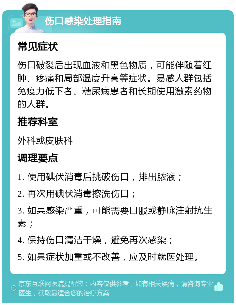 伤口感染处理指南 常见症状 伤口破裂后出现血液和黑色物质，可能伴随着红肿、疼痛和局部温度升高等症状。易感人群包括免疫力低下者、糖尿病患者和长期使用激素药物的人群。 推荐科室 外科或皮肤科 调理要点 1. 使用碘伏消毒后挑破伤口，排出脓液； 2. 再次用碘伏消毒擦洗伤口； 3. 如果感染严重，可能需要口服或静脉注射抗生素； 4. 保持伤口清洁干燥，避免再次感染； 5. 如果症状加重或不改善，应及时就医处理。