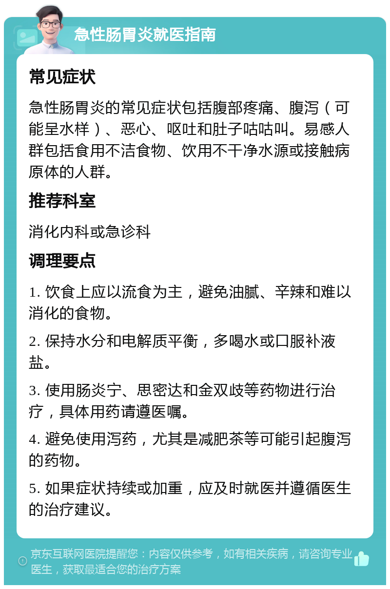 急性肠胃炎就医指南 常见症状 急性肠胃炎的常见症状包括腹部疼痛、腹泻（可能呈水样）、恶心、呕吐和肚子咕咕叫。易感人群包括食用不洁食物、饮用不干净水源或接触病原体的人群。 推荐科室 消化内科或急诊科 调理要点 1. 饮食上应以流食为主，避免油腻、辛辣和难以消化的食物。 2. 保持水分和电解质平衡，多喝水或口服补液盐。 3. 使用肠炎宁、思密达和金双歧等药物进行治疗，具体用药请遵医嘱。 4. 避免使用泻药，尤其是减肥茶等可能引起腹泻的药物。 5. 如果症状持续或加重，应及时就医并遵循医生的治疗建议。