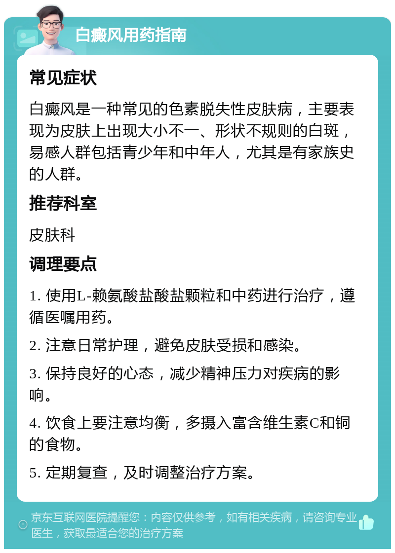 白癜风用药指南 常见症状 白癜风是一种常见的色素脱失性皮肤病，主要表现为皮肤上出现大小不一、形状不规则的白斑，易感人群包括青少年和中年人，尤其是有家族史的人群。 推荐科室 皮肤科 调理要点 1. 使用L-赖氨酸盐酸盐颗粒和中药进行治疗，遵循医嘱用药。 2. 注意日常护理，避免皮肤受损和感染。 3. 保持良好的心态，减少精神压力对疾病的影响。 4. 饮食上要注意均衡，多摄入富含维生素C和铜的食物。 5. 定期复查，及时调整治疗方案。