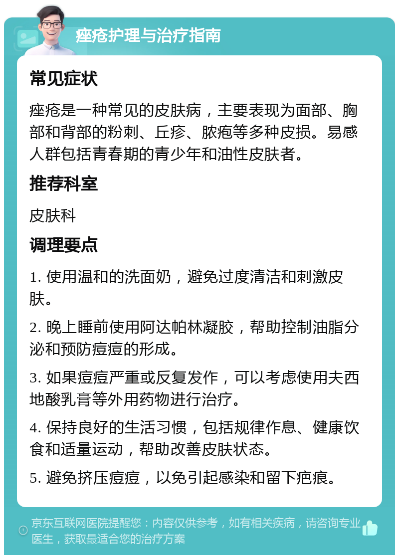 痤疮护理与治疗指南 常见症状 痤疮是一种常见的皮肤病，主要表现为面部、胸部和背部的粉刺、丘疹、脓疱等多种皮损。易感人群包括青春期的青少年和油性皮肤者。 推荐科室 皮肤科 调理要点 1. 使用温和的洗面奶，避免过度清洁和刺激皮肤。 2. 晚上睡前使用阿达帕林凝胶，帮助控制油脂分泌和预防痘痘的形成。 3. 如果痘痘严重或反复发作，可以考虑使用夫西地酸乳膏等外用药物进行治疗。 4. 保持良好的生活习惯，包括规律作息、健康饮食和适量运动，帮助改善皮肤状态。 5. 避免挤压痘痘，以免引起感染和留下疤痕。