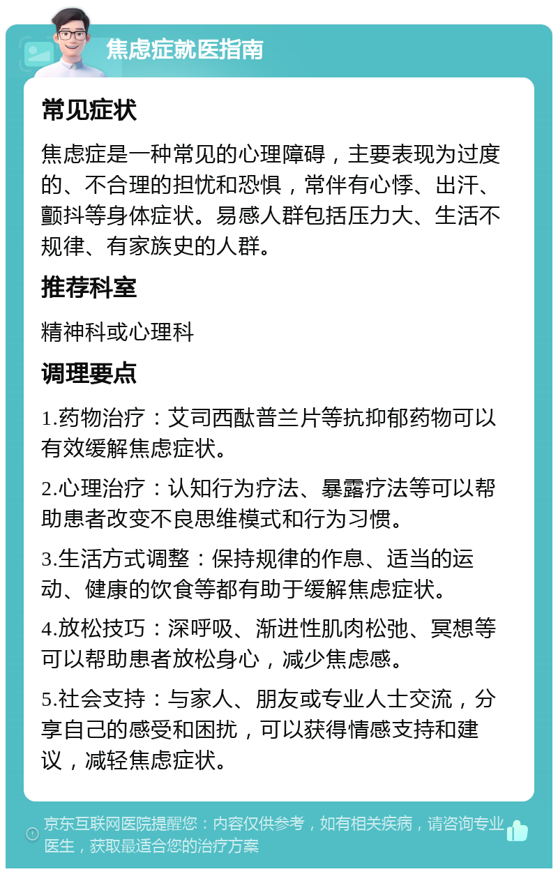 焦虑症就医指南 常见症状 焦虑症是一种常见的心理障碍，主要表现为过度的、不合理的担忧和恐惧，常伴有心悸、出汗、颤抖等身体症状。易感人群包括压力大、生活不规律、有家族史的人群。 推荐科室 精神科或心理科 调理要点 1.药物治疗：艾司西酞普兰片等抗抑郁药物可以有效缓解焦虑症状。 2.心理治疗：认知行为疗法、暴露疗法等可以帮助患者改变不良思维模式和行为习惯。 3.生活方式调整：保持规律的作息、适当的运动、健康的饮食等都有助于缓解焦虑症状。 4.放松技巧：深呼吸、渐进性肌肉松弛、冥想等可以帮助患者放松身心，减少焦虑感。 5.社会支持：与家人、朋友或专业人士交流，分享自己的感受和困扰，可以获得情感支持和建议，减轻焦虑症状。