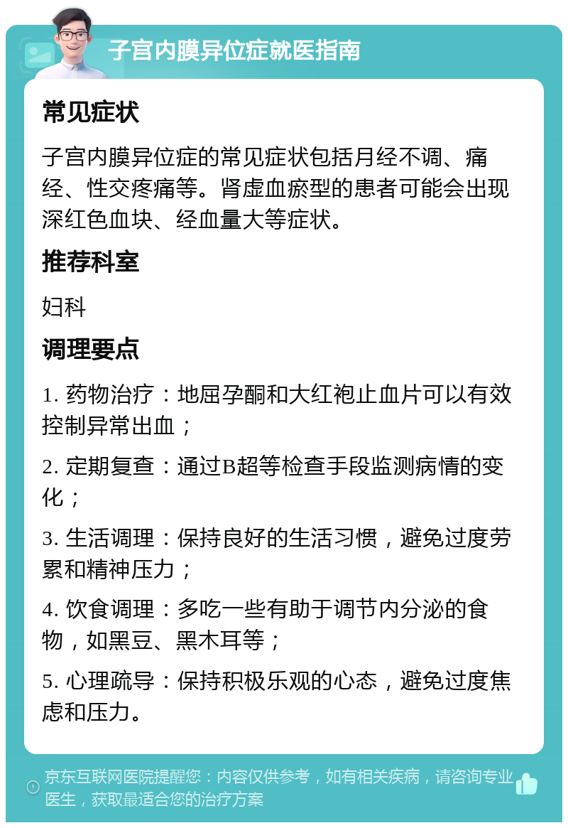 子宫内膜异位症就医指南 常见症状 子宫内膜异位症的常见症状包括月经不调、痛经、性交疼痛等。肾虚血瘀型的患者可能会出现深红色血块、经血量大等症状。 推荐科室 妇科 调理要点 1. 药物治疗：地屈孕酮和大红袍止血片可以有效控制异常出血； 2. 定期复查：通过B超等检查手段监测病情的变化； 3. 生活调理：保持良好的生活习惯，避免过度劳累和精神压力； 4. 饮食调理：多吃一些有助于调节内分泌的食物，如黑豆、黑木耳等； 5. 心理疏导：保持积极乐观的心态，避免过度焦虑和压力。