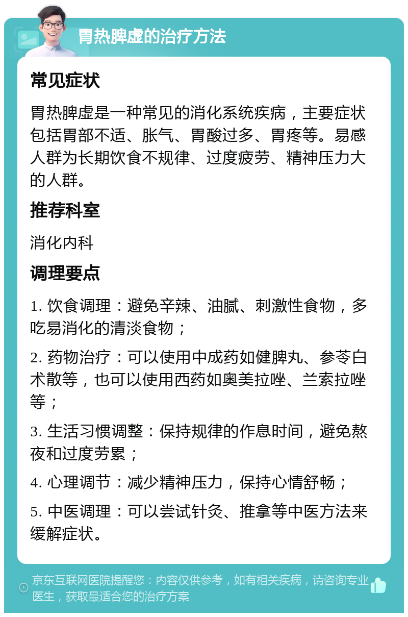 胃热脾虚的治疗方法 常见症状 胃热脾虚是一种常见的消化系统疾病，主要症状包括胃部不适、胀气、胃酸过多、胃疼等。易感人群为长期饮食不规律、过度疲劳、精神压力大的人群。 推荐科室 消化内科 调理要点 1. 饮食调理：避免辛辣、油腻、刺激性食物，多吃易消化的清淡食物； 2. 药物治疗：可以使用中成药如健脾丸、参苓白术散等，也可以使用西药如奥美拉唑、兰索拉唑等； 3. 生活习惯调整：保持规律的作息时间，避免熬夜和过度劳累； 4. 心理调节：减少精神压力，保持心情舒畅； 5. 中医调理：可以尝试针灸、推拿等中医方法来缓解症状。