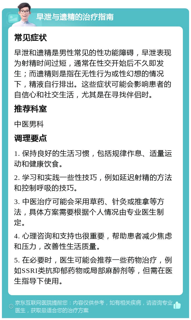 早泄与遗精的治疗指南 常见症状 早泄和遗精是男性常见的性功能障碍，早泄表现为射精时间过短，通常在性交开始后不久即发生；而遗精则是指在无性行为或性幻想的情况下，精液自行排出。这些症状可能会影响患者的自信心和社交生活，尤其是在寻找伴侣时。 推荐科室 中医男科 调理要点 1. 保持良好的生活习惯，包括规律作息、适量运动和健康饮食。 2. 学习和实践一些性技巧，例如延迟射精的方法和控制呼吸的技巧。 3. 中医治疗可能会采用草药、针灸或推拿等方法，具体方案需要根据个人情况由专业医生制定。 4. 心理咨询和支持也很重要，帮助患者减少焦虑和压力，改善性生活质量。 5. 在必要时，医生可能会推荐一些药物治疗，例如SSRI类抗抑郁药物或局部麻醉剂等，但需在医生指导下使用。