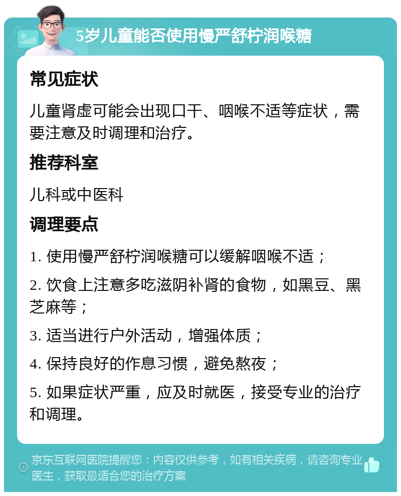 5岁儿童能否使用慢严舒柠润喉糖 常见症状 儿童肾虚可能会出现口干、咽喉不适等症状，需要注意及时调理和治疗。 推荐科室 儿科或中医科 调理要点 1. 使用慢严舒柠润喉糖可以缓解咽喉不适； 2. 饮食上注意多吃滋阴补肾的食物，如黑豆、黑芝麻等； 3. 适当进行户外活动，增强体质； 4. 保持良好的作息习惯，避免熬夜； 5. 如果症状严重，应及时就医，接受专业的治疗和调理。