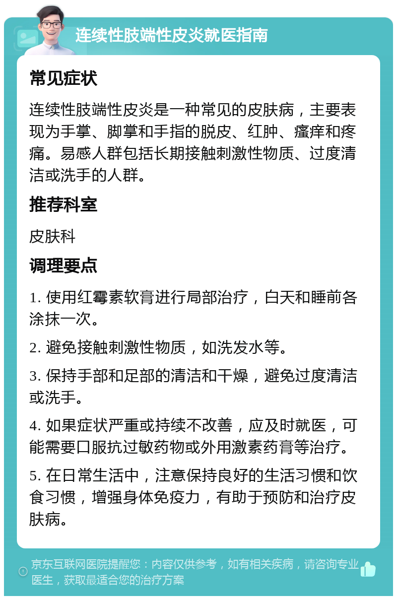 连续性肢端性皮炎就医指南 常见症状 连续性肢端性皮炎是一种常见的皮肤病，主要表现为手掌、脚掌和手指的脱皮、红肿、瘙痒和疼痛。易感人群包括长期接触刺激性物质、过度清洁或洗手的人群。 推荐科室 皮肤科 调理要点 1. 使用红霉素软膏进行局部治疗，白天和睡前各涂抹一次。 2. 避免接触刺激性物质，如洗发水等。 3. 保持手部和足部的清洁和干燥，避免过度清洁或洗手。 4. 如果症状严重或持续不改善，应及时就医，可能需要口服抗过敏药物或外用激素药膏等治疗。 5. 在日常生活中，注意保持良好的生活习惯和饮食习惯，增强身体免疫力，有助于预防和治疗皮肤病。