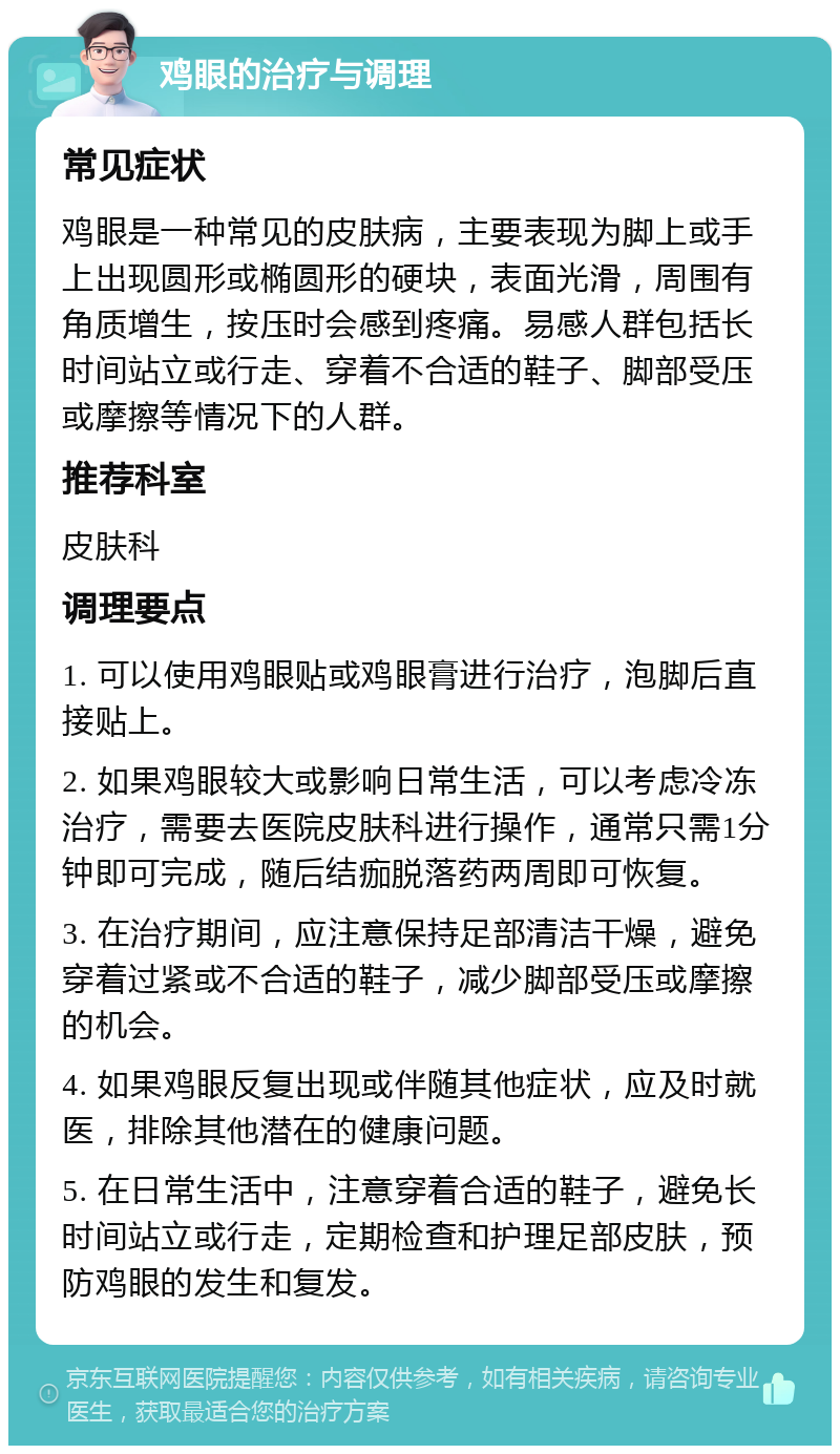 鸡眼的治疗与调理 常见症状 鸡眼是一种常见的皮肤病，主要表现为脚上或手上出现圆形或椭圆形的硬块，表面光滑，周围有角质增生，按压时会感到疼痛。易感人群包括长时间站立或行走、穿着不合适的鞋子、脚部受压或摩擦等情况下的人群。 推荐科室 皮肤科 调理要点 1. 可以使用鸡眼贴或鸡眼膏进行治疗，泡脚后直接贴上。 2. 如果鸡眼较大或影响日常生活，可以考虑冷冻治疗，需要去医院皮肤科进行操作，通常只需1分钟即可完成，随后结痂脱落药两周即可恢复。 3. 在治疗期间，应注意保持足部清洁干燥，避免穿着过紧或不合适的鞋子，减少脚部受压或摩擦的机会。 4. 如果鸡眼反复出现或伴随其他症状，应及时就医，排除其他潜在的健康问题。 5. 在日常生活中，注意穿着合适的鞋子，避免长时间站立或行走，定期检查和护理足部皮肤，预防鸡眼的发生和复发。