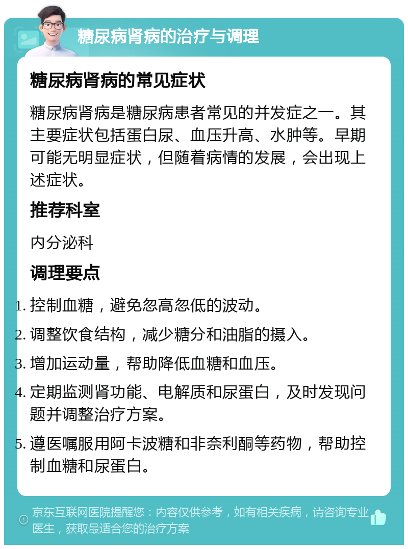 糖尿病肾病的治疗与调理 糖尿病肾病的常见症状 糖尿病肾病是糖尿病患者常见的并发症之一。其主要症状包括蛋白尿、血压升高、水肿等。早期可能无明显症状，但随着病情的发展，会出现上述症状。 推荐科室 内分泌科 调理要点 控制血糖，避免忽高忽低的波动。 调整饮食结构，减少糖分和油脂的摄入。 增加运动量，帮助降低血糖和血压。 定期监测肾功能、电解质和尿蛋白，及时发现问题并调整治疗方案。 遵医嘱服用阿卡波糖和非奈利酮等药物，帮助控制血糖和尿蛋白。