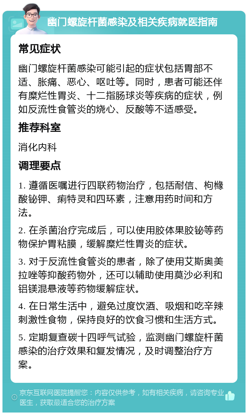 幽门螺旋杆菌感染及相关疾病就医指南 常见症状 幽门螺旋杆菌感染可能引起的症状包括胃部不适、胀痛、恶心、呕吐等。同时，患者可能还伴有糜烂性胃炎、十二指肠球炎等疾病的症状，例如反流性食管炎的烧心、反酸等不适感受。 推荐科室 消化内科 调理要点 1. 遵循医嘱进行四联药物治疗，包括耐信、枸橼酸铋钾、痢特灵和四环素，注意用药时间和方法。 2. 在杀菌治疗完成后，可以使用胶体果胶铋等药物保护胃粘膜，缓解糜烂性胃炎的症状。 3. 对于反流性食管炎的患者，除了使用艾斯奥美拉唑等抑酸药物外，还可以辅助使用莫沙必利和铝镁混悬液等药物缓解症状。 4. 在日常生活中，避免过度饮酒、吸烟和吃辛辣刺激性食物，保持良好的饮食习惯和生活方式。 5. 定期复查碳十四呼气试验，监测幽门螺旋杆菌感染的治疗效果和复发情况，及时调整治疗方案。