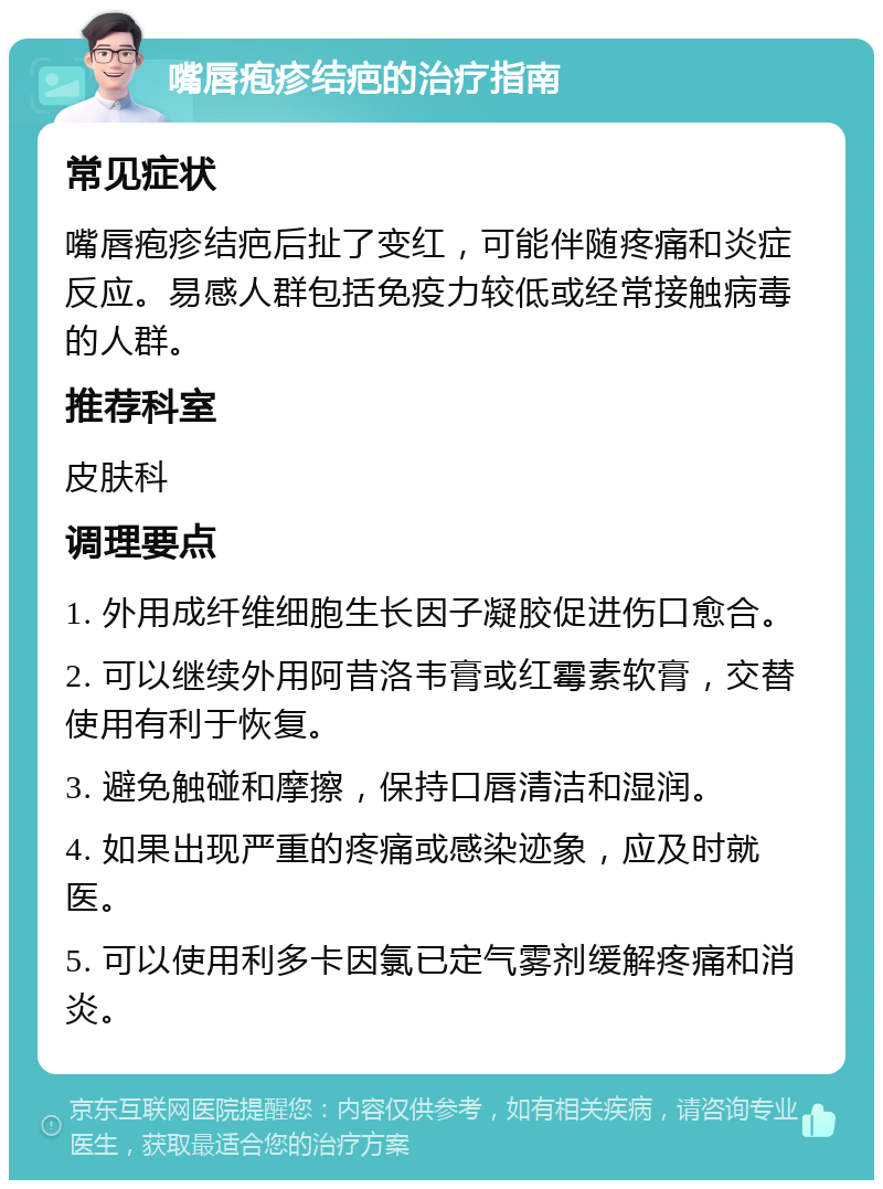 嘴唇疱疹结疤的治疗指南 常见症状 嘴唇疱疹结疤后扯了变红，可能伴随疼痛和炎症反应。易感人群包括免疫力较低或经常接触病毒的人群。 推荐科室 皮肤科 调理要点 1. 外用成纤维细胞生长因子凝胶促进伤口愈合。 2. 可以继续外用阿昔洛韦膏或红霉素软膏，交替使用有利于恢复。 3. 避免触碰和摩擦，保持口唇清洁和湿润。 4. 如果出现严重的疼痛或感染迹象，应及时就医。 5. 可以使用利多卡因氯已定气雾剂缓解疼痛和消炎。