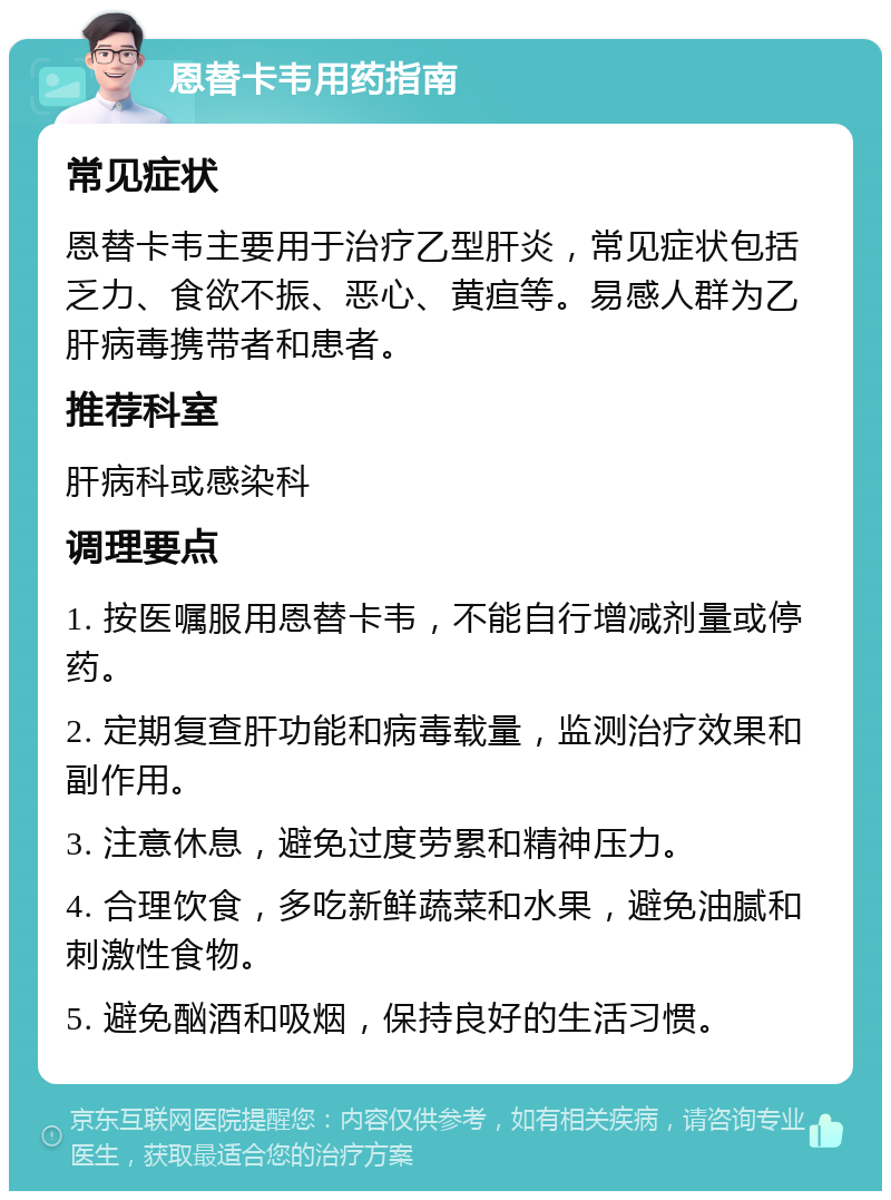 恩替卡韦用药指南 常见症状 恩替卡韦主要用于治疗乙型肝炎，常见症状包括乏力、食欲不振、恶心、黄疸等。易感人群为乙肝病毒携带者和患者。 推荐科室 肝病科或感染科 调理要点 1. 按医嘱服用恩替卡韦，不能自行增减剂量或停药。 2. 定期复查肝功能和病毒载量，监测治疗效果和副作用。 3. 注意休息，避免过度劳累和精神压力。 4. 合理饮食，多吃新鲜蔬菜和水果，避免油腻和刺激性食物。 5. 避免酗酒和吸烟，保持良好的生活习惯。