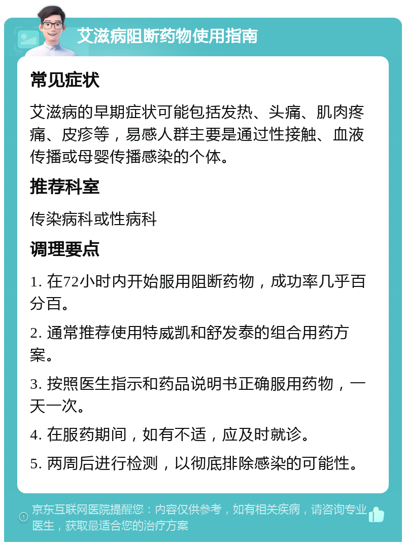 艾滋病阻断药物使用指南 常见症状 艾滋病的早期症状可能包括发热、头痛、肌肉疼痛、皮疹等，易感人群主要是通过性接触、血液传播或母婴传播感染的个体。 推荐科室 传染病科或性病科 调理要点 1. 在72小时内开始服用阻断药物，成功率几乎百分百。 2. 通常推荐使用特威凯和舒发泰的组合用药方案。 3. 按照医生指示和药品说明书正确服用药物，一天一次。 4. 在服药期间，如有不适，应及时就诊。 5. 两周后进行检测，以彻底排除感染的可能性。