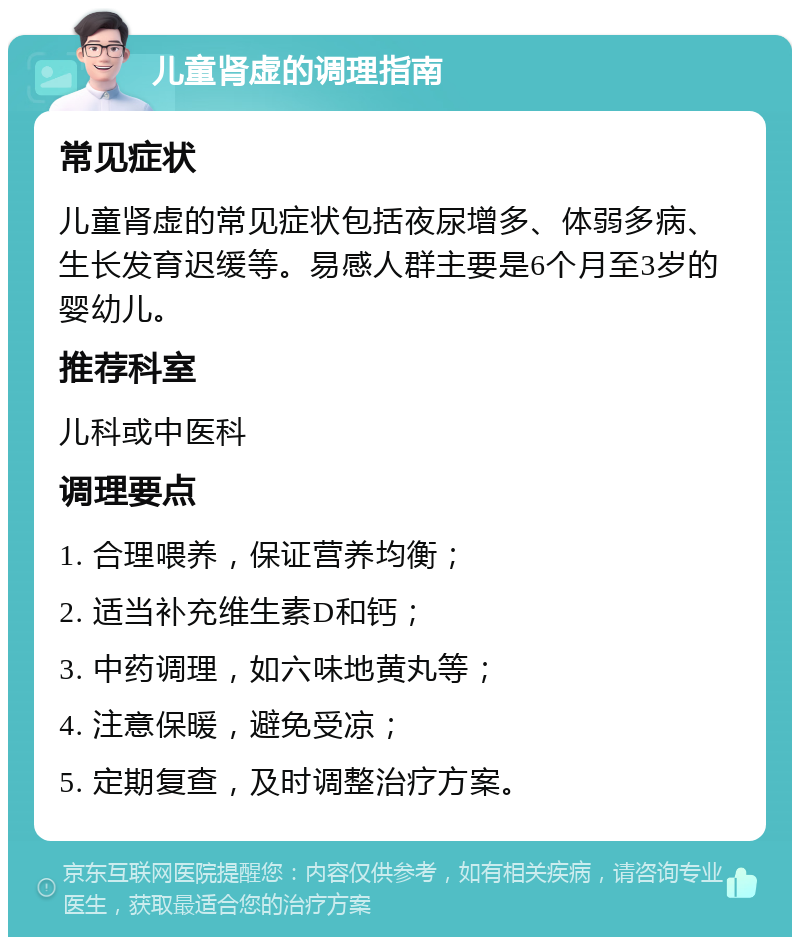 儿童肾虚的调理指南 常见症状 儿童肾虚的常见症状包括夜尿增多、体弱多病、生长发育迟缓等。易感人群主要是6个月至3岁的婴幼儿。 推荐科室 儿科或中医科 调理要点 1. 合理喂养，保证营养均衡； 2. 适当补充维生素D和钙； 3. 中药调理，如六味地黄丸等； 4. 注意保暖，避免受凉； 5. 定期复查，及时调整治疗方案。