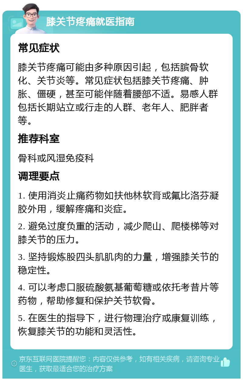 膝关节疼痛就医指南 常见症状 膝关节疼痛可能由多种原因引起，包括膑骨软化、关节炎等。常见症状包括膝关节疼痛、肿胀、僵硬，甚至可能伴随着腰部不适。易感人群包括长期站立或行走的人群、老年人、肥胖者等。 推荐科室 骨科或风湿免疫科 调理要点 1. 使用消炎止痛药物如扶他林软膏或氟比洛芬凝胶外用，缓解疼痛和炎症。 2. 避免过度负重的活动，减少爬山、爬楼梯等对膝关节的压力。 3. 坚持锻炼股四头肌肌肉的力量，增强膝关节的稳定性。 4. 可以考虑口服硫酸氨基葡萄糖或依托考昔片等药物，帮助修复和保护关节软骨。 5. 在医生的指导下，进行物理治疗或康复训练，恢复膝关节的功能和灵活性。