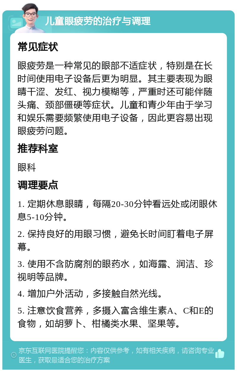 儿童眼疲劳的治疗与调理 常见症状 眼疲劳是一种常见的眼部不适症状，特别是在长时间使用电子设备后更为明显。其主要表现为眼睛干涩、发红、视力模糊等，严重时还可能伴随头痛、颈部僵硬等症状。儿童和青少年由于学习和娱乐需要频繁使用电子设备，因此更容易出现眼疲劳问题。 推荐科室 眼科 调理要点 1. 定期休息眼睛，每隔20-30分钟看远处或闭眼休息5-10分钟。 2. 保持良好的用眼习惯，避免长时间盯着电子屏幕。 3. 使用不含防腐剂的眼药水，如海露、润洁、珍视明等品牌。 4. 增加户外活动，多接触自然光线。 5. 注意饮食营养，多摄入富含维生素A、C和E的食物，如胡萝卜、柑橘类水果、坚果等。