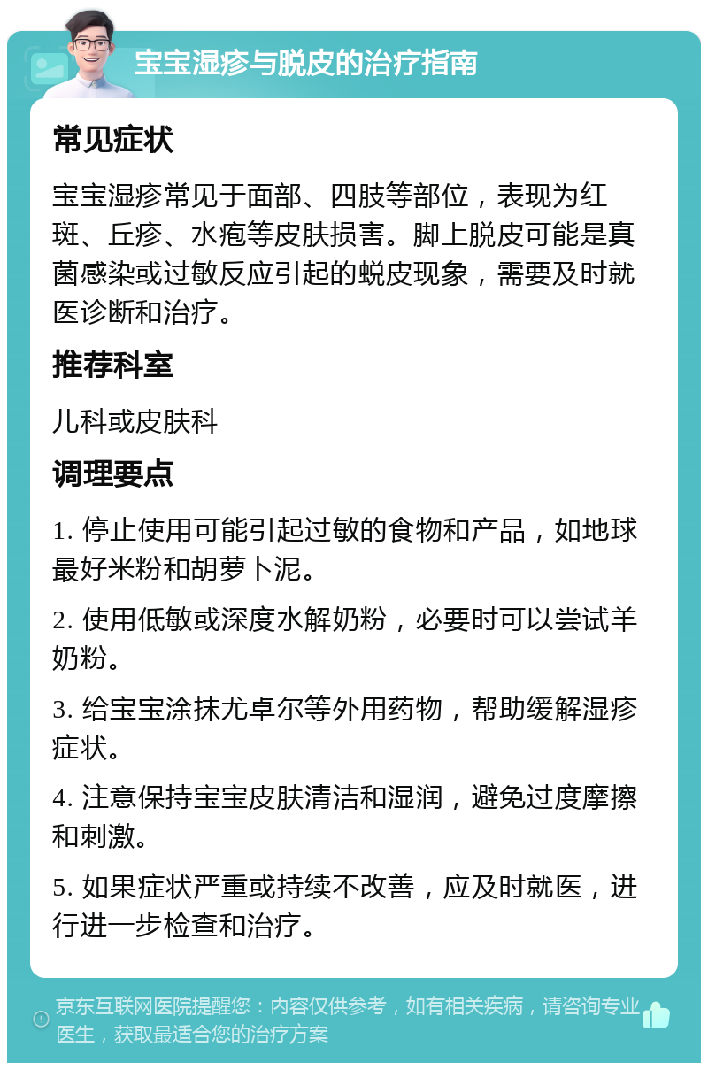 宝宝湿疹与脱皮的治疗指南 常见症状 宝宝湿疹常见于面部、四肢等部位，表现为红斑、丘疹、水疱等皮肤损害。脚上脱皮可能是真菌感染或过敏反应引起的蜕皮现象，需要及时就医诊断和治疗。 推荐科室 儿科或皮肤科 调理要点 1. 停止使用可能引起过敏的食物和产品，如地球最好米粉和胡萝卜泥。 2. 使用低敏或深度水解奶粉，必要时可以尝试羊奶粉。 3. 给宝宝涂抹尤卓尔等外用药物，帮助缓解湿疹症状。 4. 注意保持宝宝皮肤清洁和湿润，避免过度摩擦和刺激。 5. 如果症状严重或持续不改善，应及时就医，进行进一步检查和治疗。