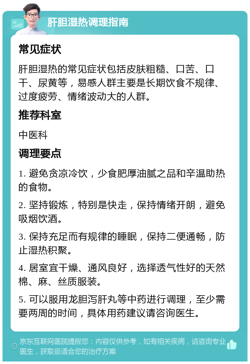 肝胆湿热调理指南 常见症状 肝胆湿热的常见症状包括皮肤粗糙、口苦、口干、尿黄等，易感人群主要是长期饮食不规律、过度疲劳、情绪波动大的人群。 推荐科室 中医科 调理要点 1. 避免贪凉冷饮，少食肥厚油腻之品和辛温助热的食物。 2. 坚持锻炼，特别是快走，保持情绪开朗，避免吸烟饮酒。 3. 保持充足而有规律的睡眠，保持二便通畅，防止湿热积聚。 4. 居室宜干燥、通风良好，选择透气性好的天然棉、麻、丝质服装。 5. 可以服用龙胆泻肝丸等中药进行调理，至少需要两周的时间，具体用药建议请咨询医生。